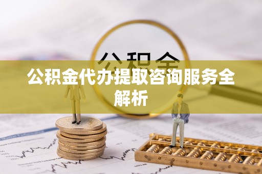 邱县公积金代办提取咨询服务全解析