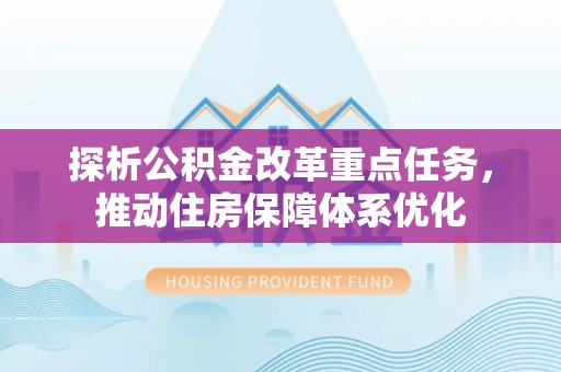 邱县探析公积金改革重点任务，推动住房保障体系优化