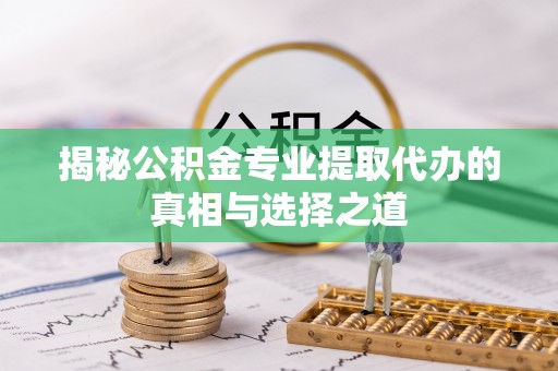邱县揭秘公积金专业提取代办的真相与选择之道