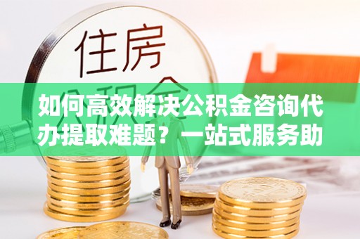邱县如何高效解决公积金咨询代办提取难题？一站式服务助您轻松搞定