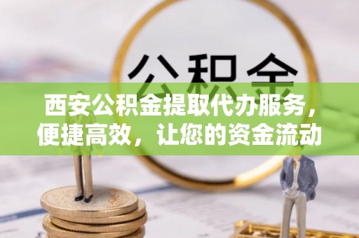 邱县西安公积金提取代办服务，便捷高效，让您的资金流动无忧