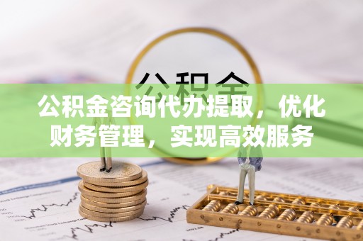 邱县公积金咨询代办提取，优化财务管理，实现高效服务