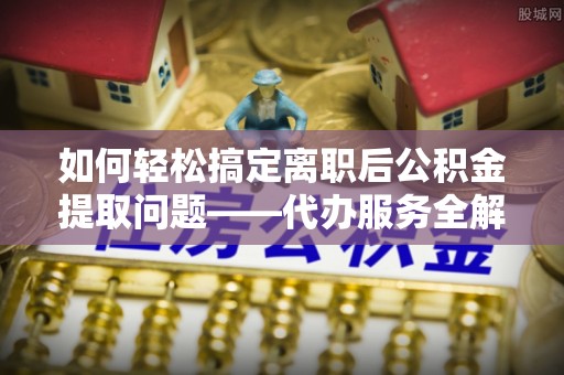 邱县如何轻松搞定离职后公积金提取问题——代办服务全解析