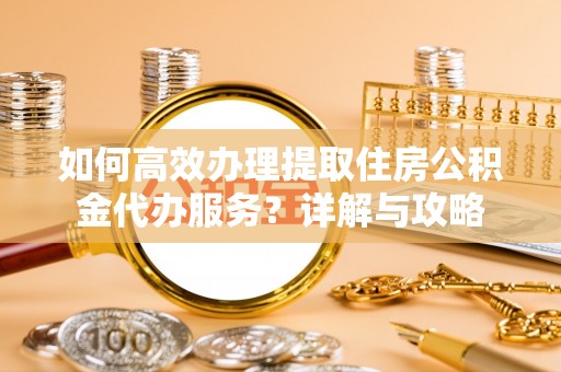 邱县如何高效办理提取住房公积金代办服务？详解与攻略