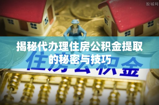 邱县揭秘代办理住房公积金提取的秘密与技巧