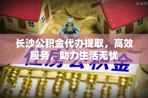 邱县长沙公积金代办提取，高效服务，助力生活无忧