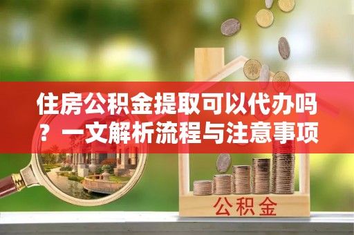 邱县住房公积金提取可以代办吗？一文解析流程与注意事项