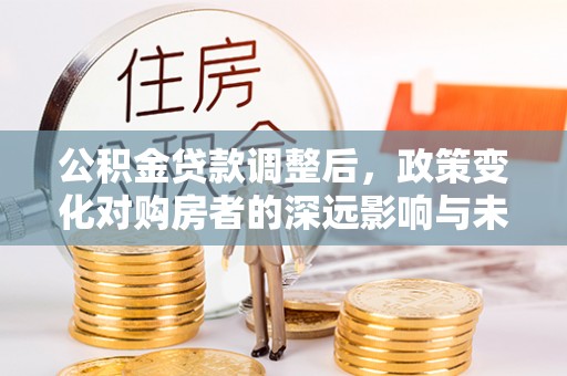 邱县公积金贷款调整后，政策变化对购房者的深远影响与未来趋势分析