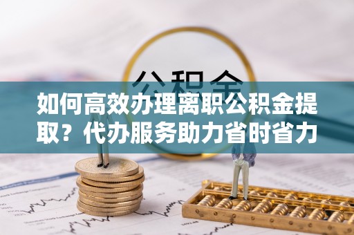 邱县如何高效办理离职公积金提取？代办服务助力省时省力