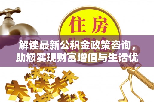 邱县解读最新公积金政策咨询，助您实现财富增值与生活优化