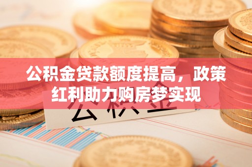 邱县公积金贷款额度提高，政策红利助力购房梦实现