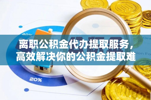 邱县离职公积金代办提取服务，高效解决你的公积金提取难题