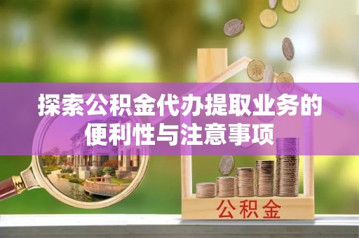 邱县探索公积金代办提取业务的便利性与注意事项