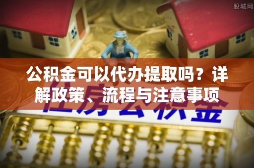 邱县公积金可以代办提取吗？详解政策、流程与注意事项