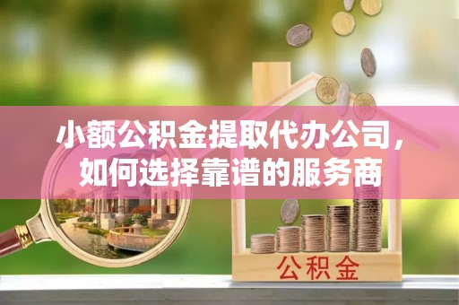 邱县小额公积金提取代办公司，如何选择靠谱的服务商