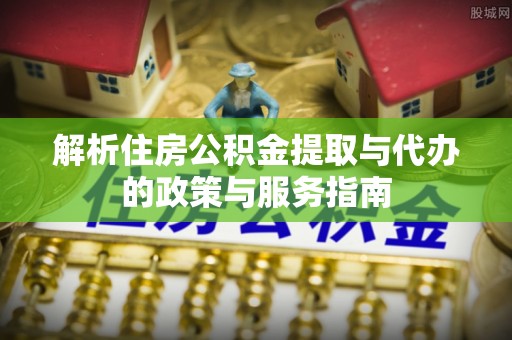 邱县解析住房公积金提取与代办的政策与服务指南