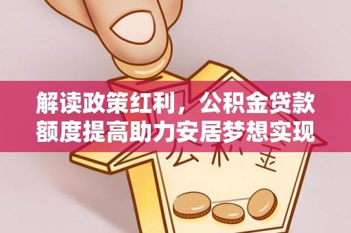 邱县解读政策红利，公积金贷款额度提高助力安居梦想实现
