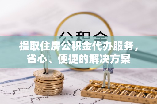 邱县提取住房公积金代办服务，省心、便捷的解决方案