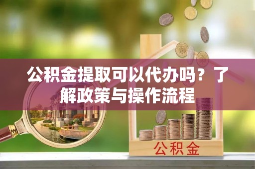邱县公积金提取可以代办吗？了解政策与操作流程