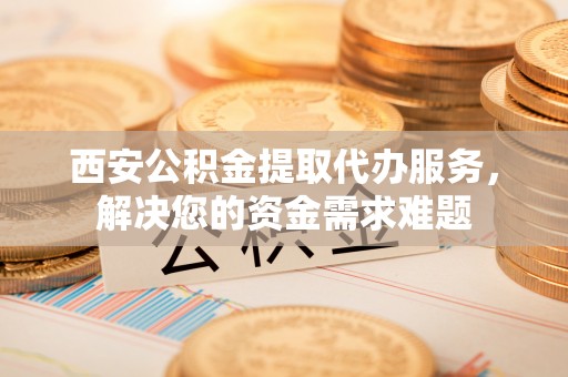 邱县西安公积金提取代办服务，解决您的资金需求难题