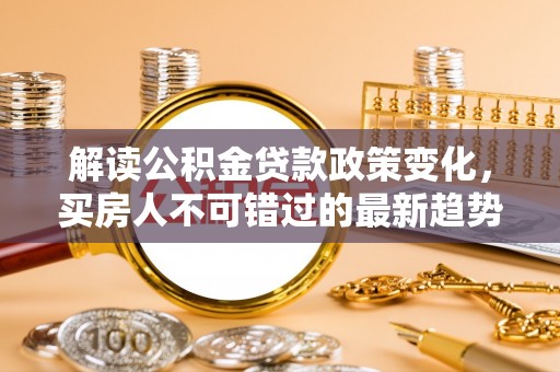 邱县解读公积金贷款政策变化，买房人不可错过的最新趋势