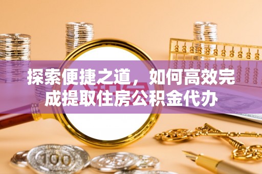 邱县探索便捷之道，如何高效完成提取住房公积金代办