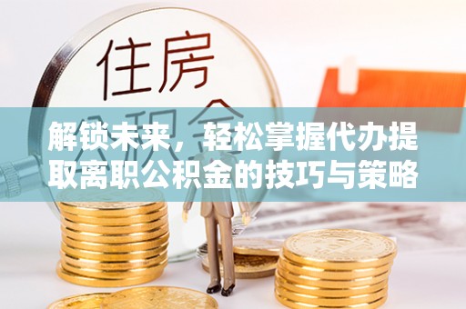 邱县解锁未来，轻松掌握代办提取离职公积金的技巧与策略