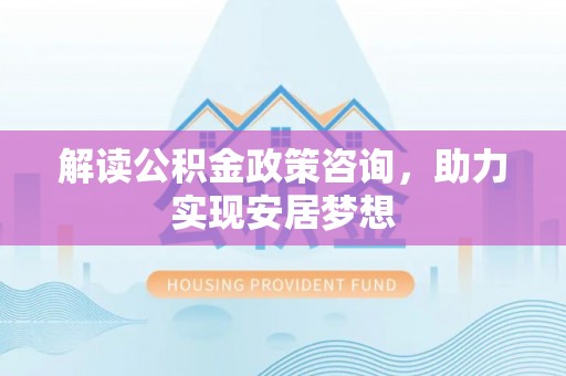 邱县解读公积金政策咨询，助力实现安居梦想