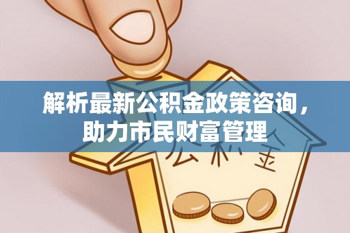 邱县解析最新公积金政策咨询，助力市民财富管理