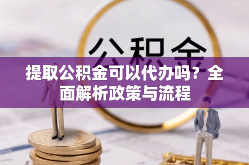 邱县提取公积金可以代办吗？全面解析政策与流程