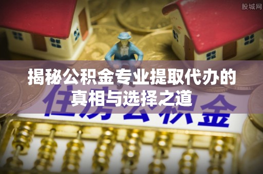 邱县揭秘公积金专业提取代办的真相与选择之道