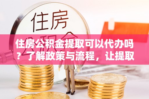 邱县住房公积金提取可以代办吗？了解政策与流程，让提取更便捷