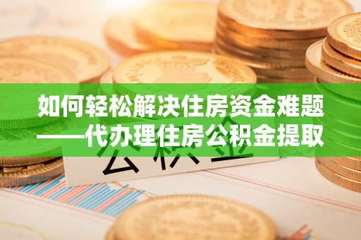 邱县如何轻松解决住房资金难题——代办理住房公积金提取服务详解