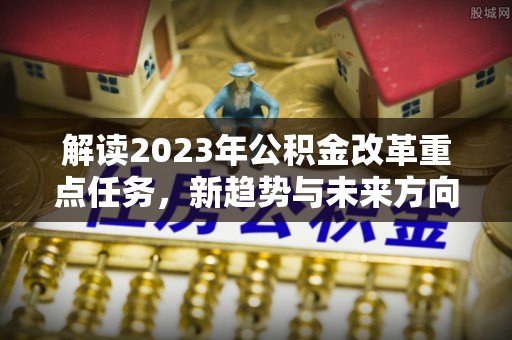 邱县解读2023年公积金改革重点任务，新趋势与未来方向