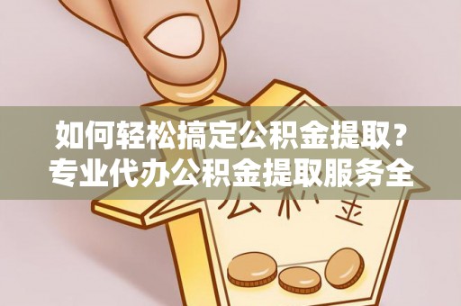 邱县如何轻松搞定公积金提取？专业代办公积金提取服务全解析