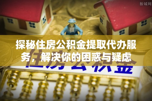 邱县探秘住房公积金提取代办服务，解决你的困惑与疑虑