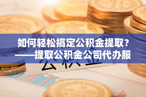 邱县如何轻松搞定公积金提取？——提取公积金公司代办服务全解析