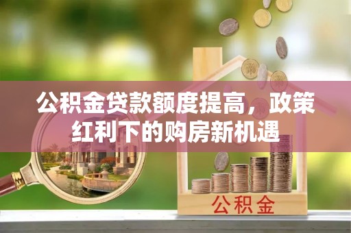 邱县公积金贷款额度提高，政策红利下的购房新机遇