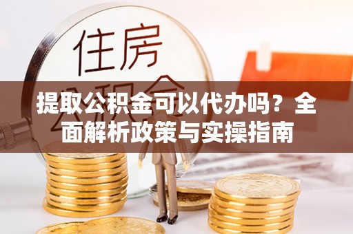 邱县提取公积金可以代办吗？全面解析政策与实操指南