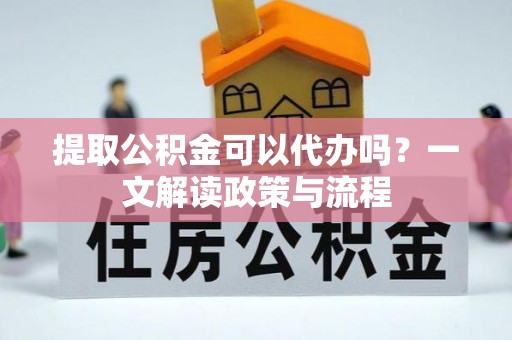 邱县提取公积金可以代办吗？一文解读政策与流程