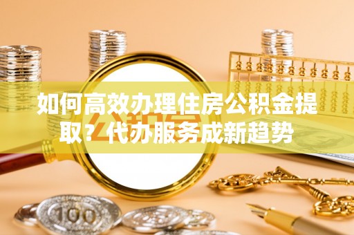 邱县如何高效办理住房公积金提取？代办服务成新趋势