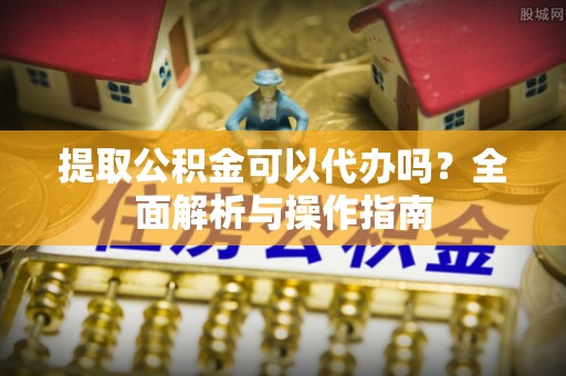 邱县提取公积金可以代办吗？全面解析与操作指南