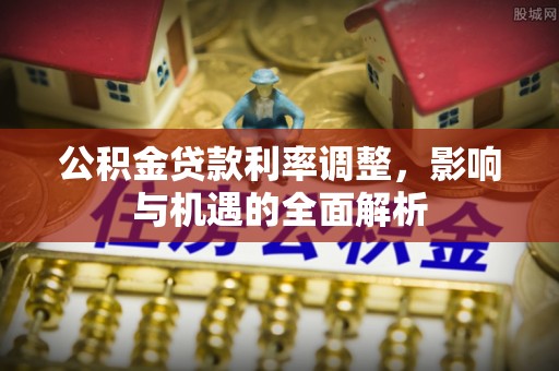 邱县公积金贷款利率调整，影响与机遇的全面解析