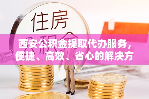 邱县西安公积金提取代办服务，便捷、高效、省心的解决方案