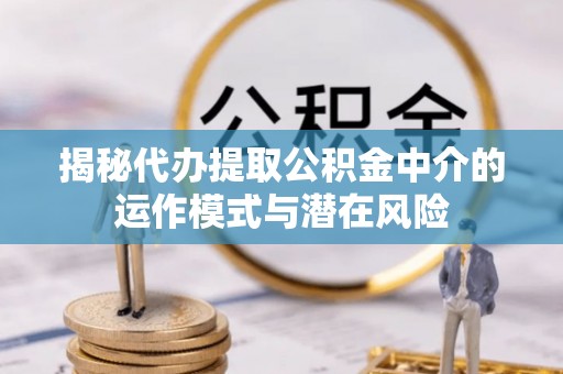 邱县揭秘代办提取公积金中介的运作模式与潜在风险