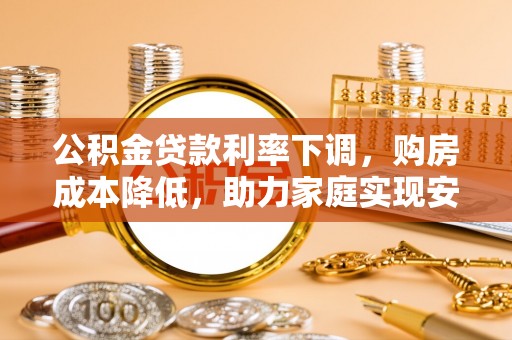 邱县公积金贷款利率下调，购房成本降低，助力家庭实现安居梦
