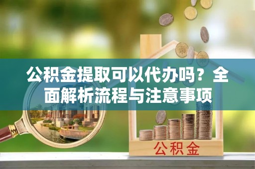 邱县公积金提取可以代办吗？全面解析流程与注意事项