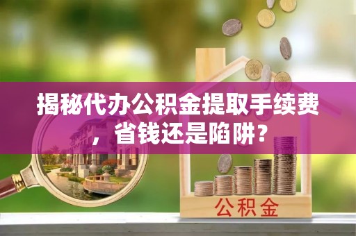 邱县揭秘代办公积金提取手续费，省钱还是陷阱？