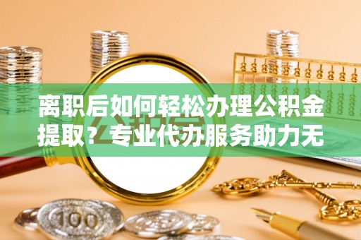 邱县离职后如何轻松办理公积金提取？专业代办服务助力无忧