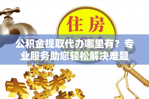 邱县公积金提取代办哪里有？专业服务助您轻松解决难题